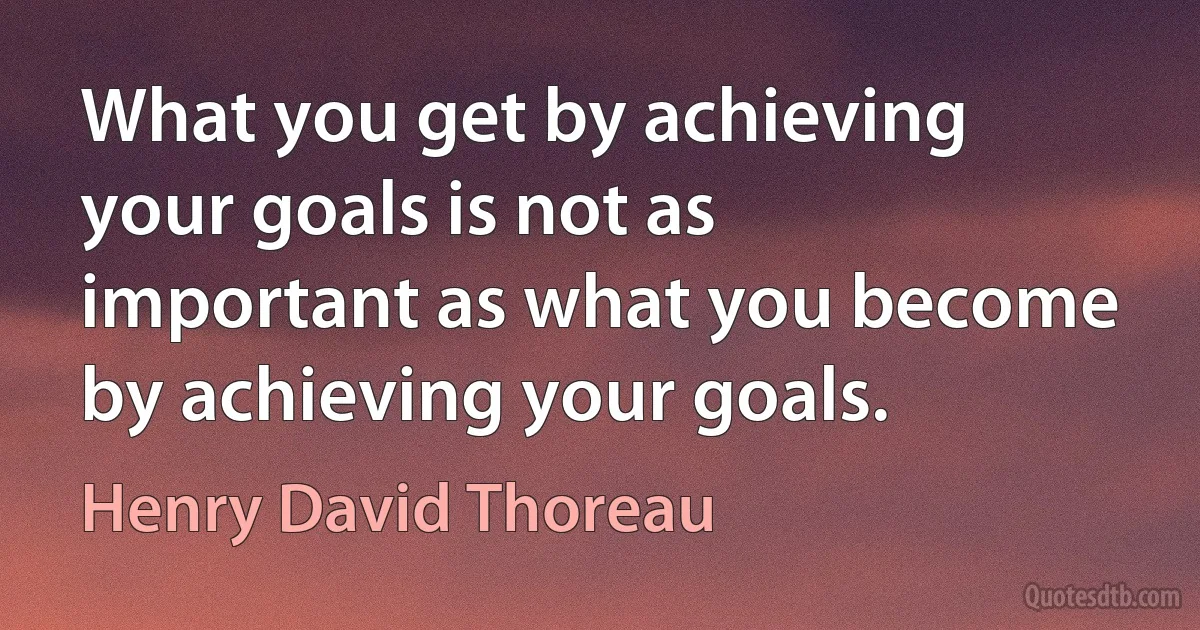 What you get by achieving your goals is not as important as what you become by achieving your goals. (Henry David Thoreau)