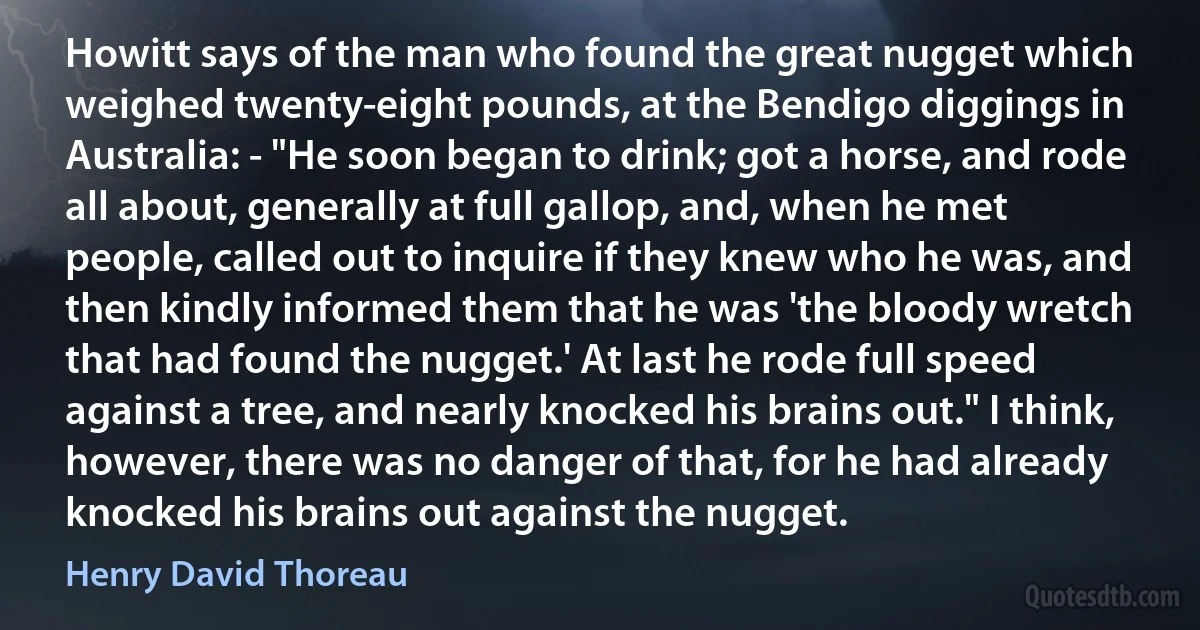 Howitt says of the man who found the great nugget which weighed twenty-eight pounds, at the Bendigo diggings in Australia: - "He soon began to drink; got a horse, and rode all about, generally at full gallop, and, when he met people, called out to inquire if they knew who he was, and then kindly informed them that he was 'the bloody wretch that had found the nugget.' At last he rode full speed against a tree, and nearly knocked his brains out." I think, however, there was no danger of that, for he had already knocked his brains out against the nugget. (Henry David Thoreau)