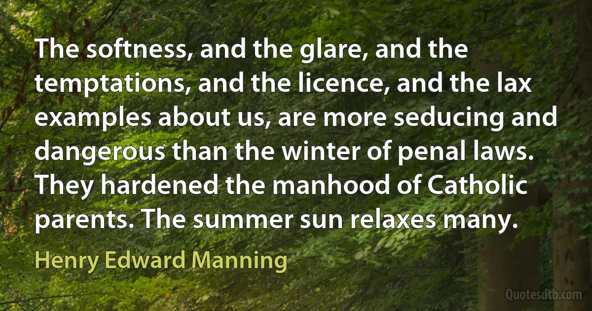 The softness, and the glare, and the temptations, and the licence, and the lax examples about us, are more seducing and dangerous than the winter of penal laws. They hardened the manhood of Catholic parents. The summer sun relaxes many. (Henry Edward Manning)