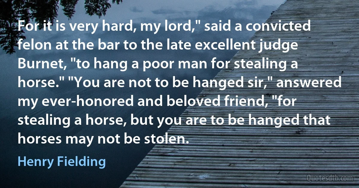 For it is very hard, my lord," said a convicted felon at the bar to the late excellent judge Burnet, "to hang a poor man for stealing a horse." "You are not to be hanged sir," answered my ever-honored and beloved friend, "for stealing a horse, but you are to be hanged that horses may not be stolen. (Henry Fielding)