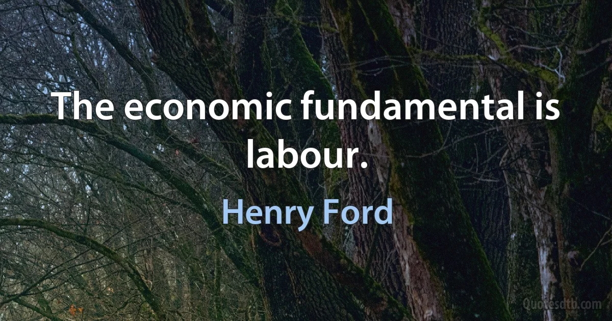 The economic fundamental is labour. (Henry Ford)