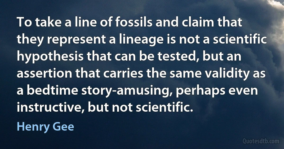 To take a line of fossils and claim that they represent a lineage is not a scientific hypothesis that can be tested, but an assertion that carries the same validity as a bedtime story-amusing, perhaps even instructive, but not scientific. (Henry Gee)