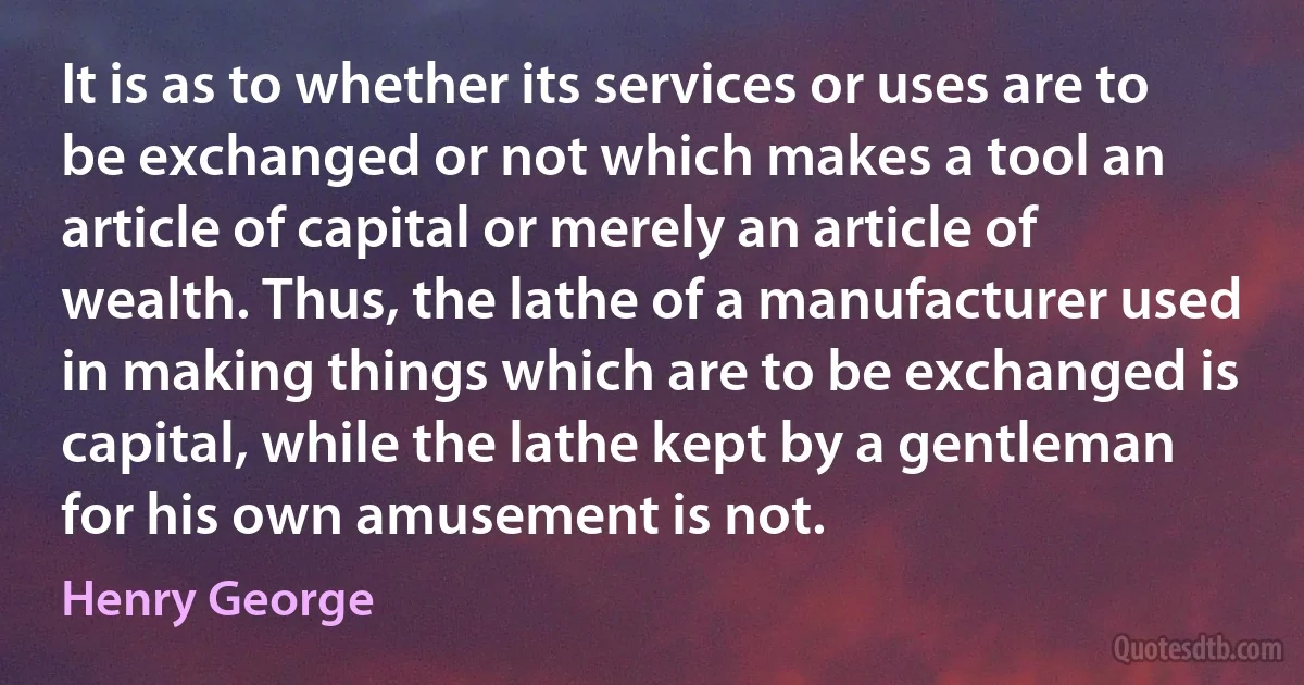 It is as to whether its services or uses are to be exchanged or not which makes a tool an article of capital or merely an article of wealth. Thus, the lathe of a manufacturer used in making things which are to be exchanged is capital, while the lathe kept by a gentleman for his own amusement is not. (Henry George)