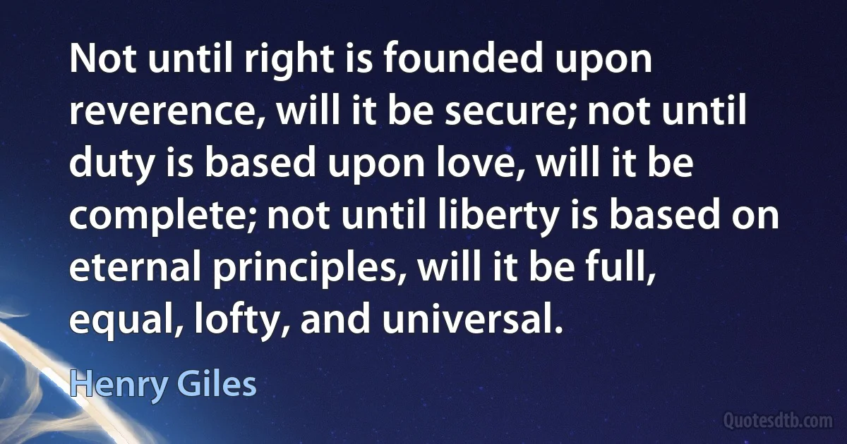 Not until right is founded upon reverence, will it be secure; not until duty is based upon love, will it be complete; not until liberty is based on eternal principles, will it be full, equal, lofty, and universal. (Henry Giles)