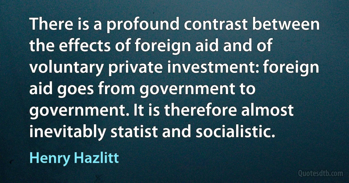 There is a profound contrast between the effects of foreign aid and of voluntary private investment: foreign aid goes from government to government. It is therefore almost inevitably statist and socialistic. (Henry Hazlitt)