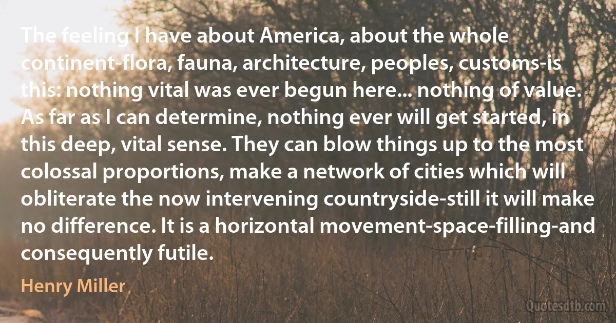 The feeling I have about America, about the whole continent-flora, fauna, architecture, peoples, customs-is this: nothing vital was ever begun here... nothing of value. As far as I can determine, nothing ever will get started, in this deep, vital sense. They can blow things up to the most colossal proportions, make a network of cities which will obliterate the now intervening countryside-still it will make no difference. It is a horizontal movement-space-filling-and consequently futile. (Henry Miller)