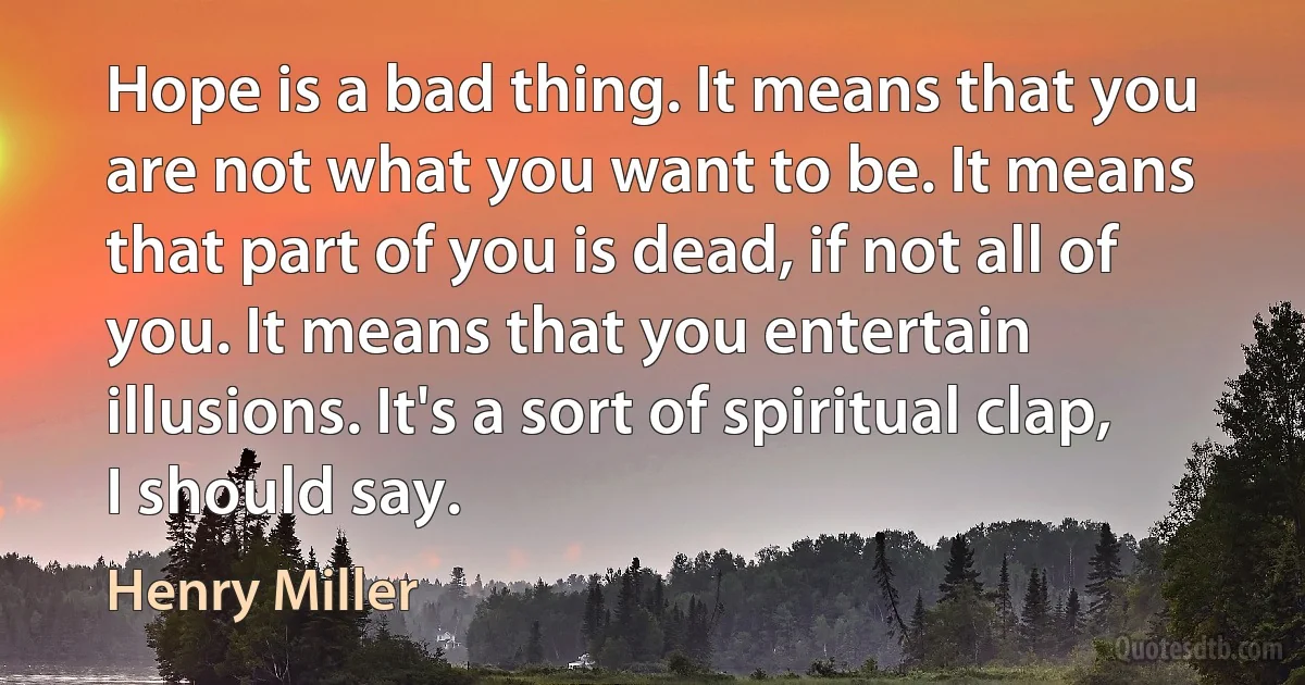 Hope is a bad thing. It means that you are not what you want to be. It means that part of you is dead, if not all of you. It means that you entertain illusions. It's a sort of spiritual clap, I should say. (Henry Miller)