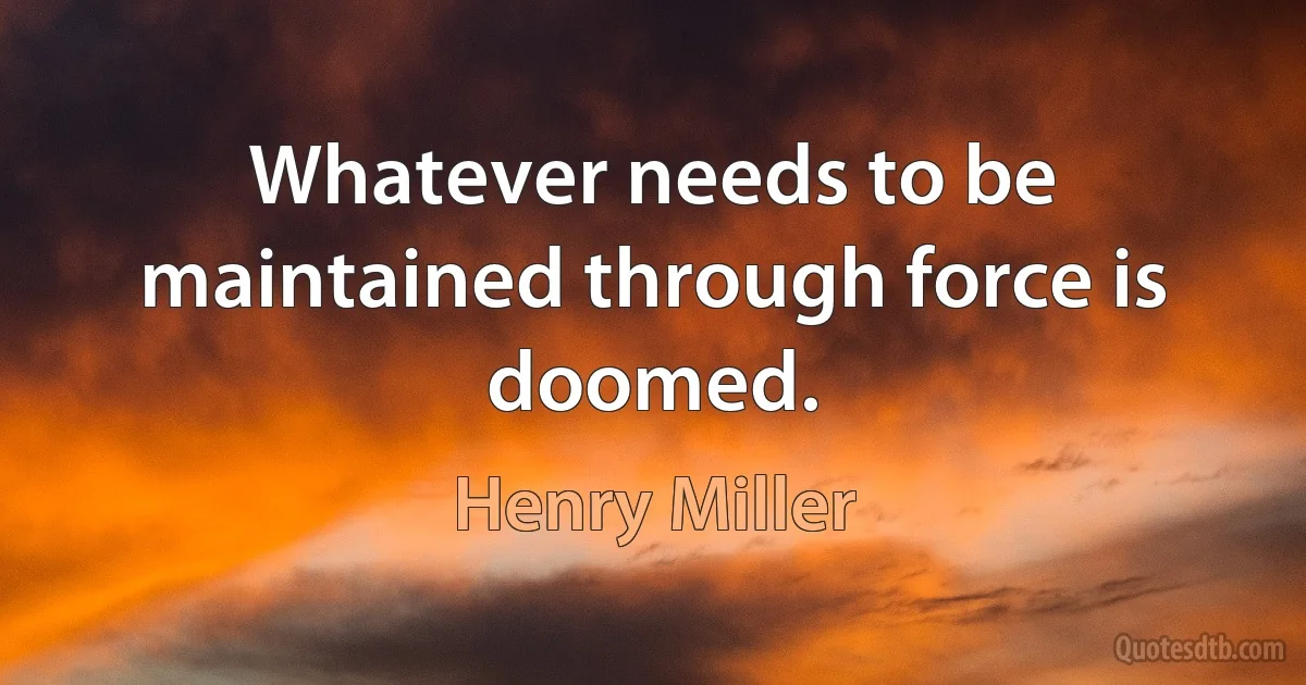 Whatever needs to be maintained through force is doomed. (Henry Miller)