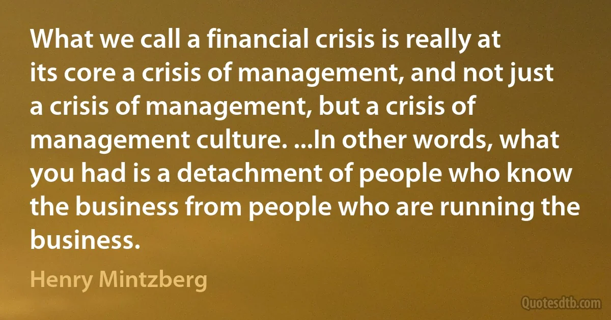 What we call a financial crisis is really at its core a crisis of management, and not just a crisis of management, but a crisis of management culture. ...In other words, what you had is a detachment of people who know the business from people who are running the business. (Henry Mintzberg)