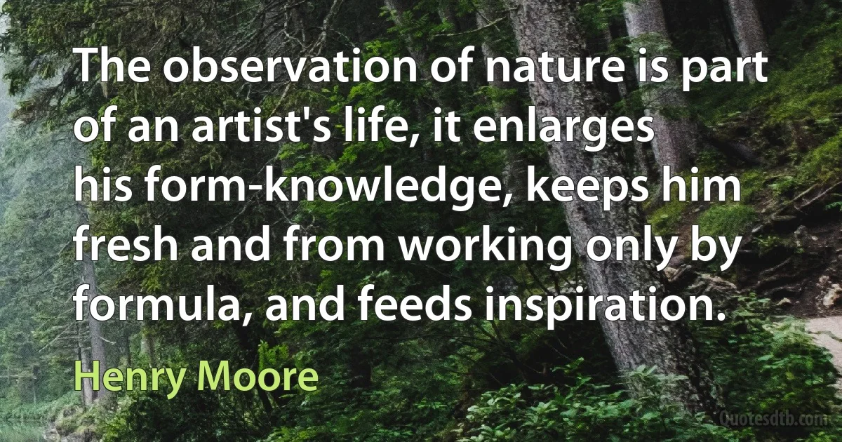 The observation of nature is part of an artist's life, it enlarges his form-knowledge, keeps him fresh and from working only by formula, and feeds inspiration. (Henry Moore)