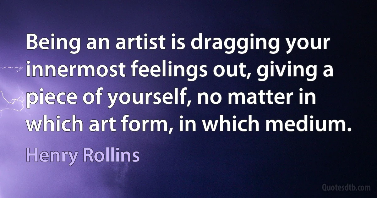 Being an artist is dragging your innermost feelings out, giving a piece of yourself, no matter in which art form, in which medium. (Henry Rollins)