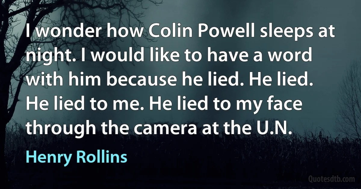 I wonder how Colin Powell sleeps at night. I would like to have a word with him because he lied. He lied. He lied to me. He lied to my face through the camera at the U.N. (Henry Rollins)