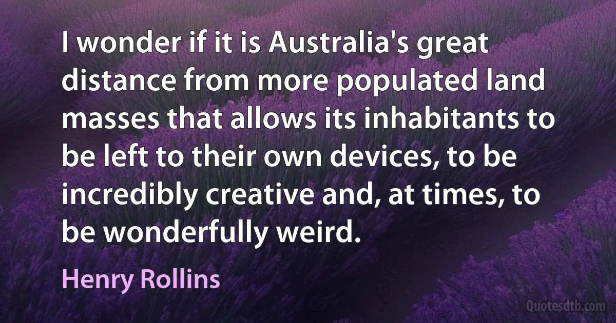 I wonder if it is Australia's great distance from more populated land masses that allows its inhabitants to be left to their own devices, to be incredibly creative and, at times, to be wonderfully weird. (Henry Rollins)