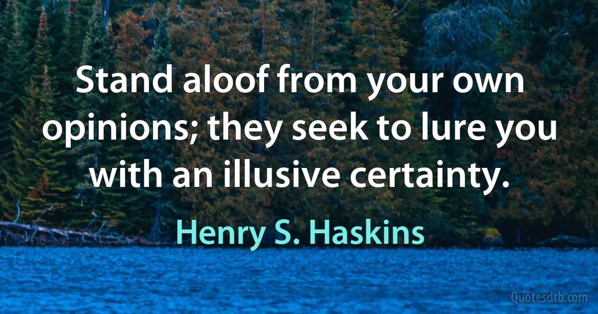 Stand aloof from your own opinions; they seek to lure you with an illusive certainty. (Henry S. Haskins)