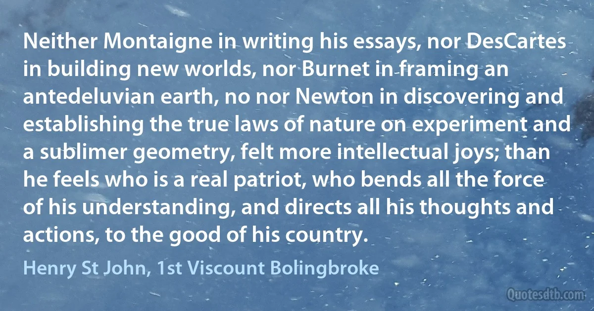 Neither Montaigne in writing his essays, nor DesCartes in building new worlds, nor Burnet in framing an antedeluvian earth, no nor Newton in discovering and establishing the true laws of nature on experiment and a sublimer geometry, felt more intellectual joys; than he feels who is a real patriot, who bends all the force of his understanding, and directs all his thoughts and actions, to the good of his country. (Henry St John, 1st Viscount Bolingbroke)