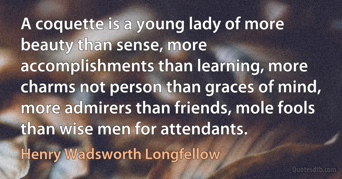 A coquette is a young lady of more beauty than sense, more accomplishments than learning, more charms not person than graces of mind, more admirers than friends, mole fools than wise men for attendants. (Henry Wadsworth Longfellow)