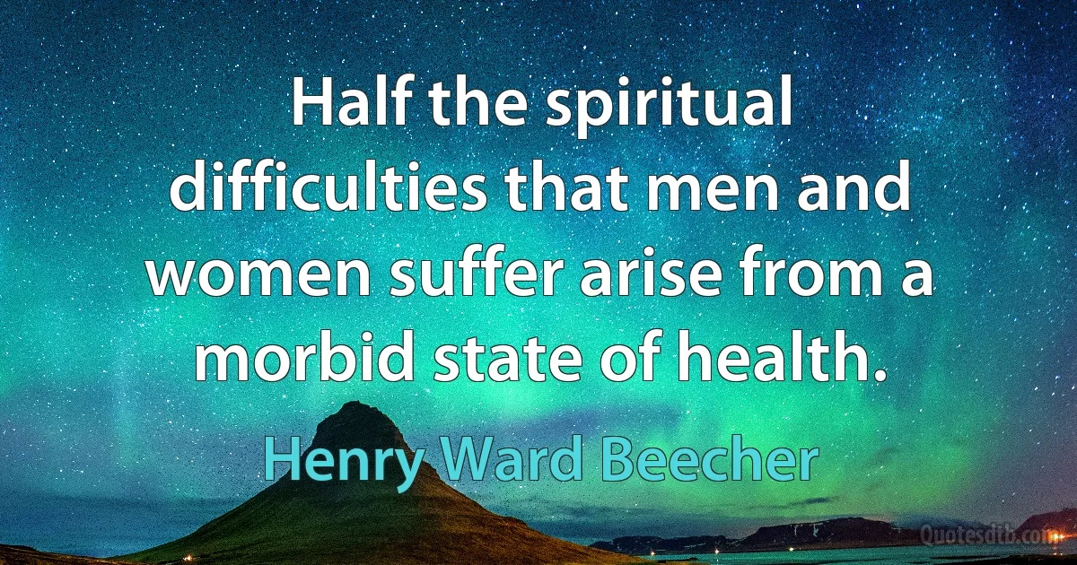 Half the spiritual difficulties that men and women suffer arise from a morbid state of health. (Henry Ward Beecher)