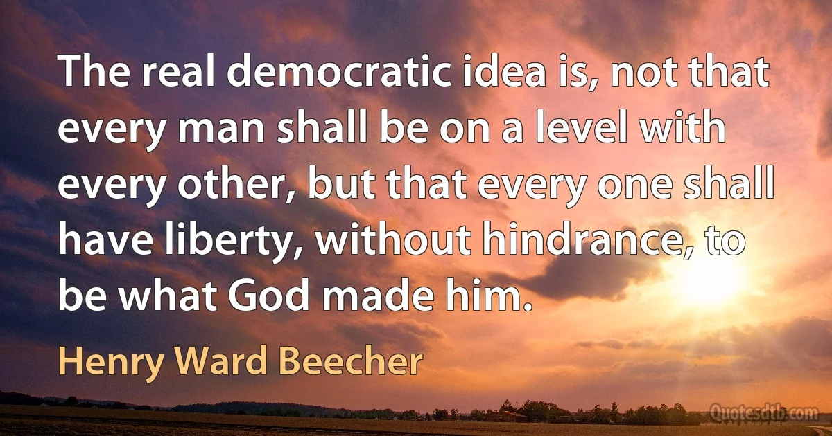 The real democratic idea is, not that every man shall be on a level with every other, but that every one shall have liberty, without hindrance, to be what God made him. (Henry Ward Beecher)