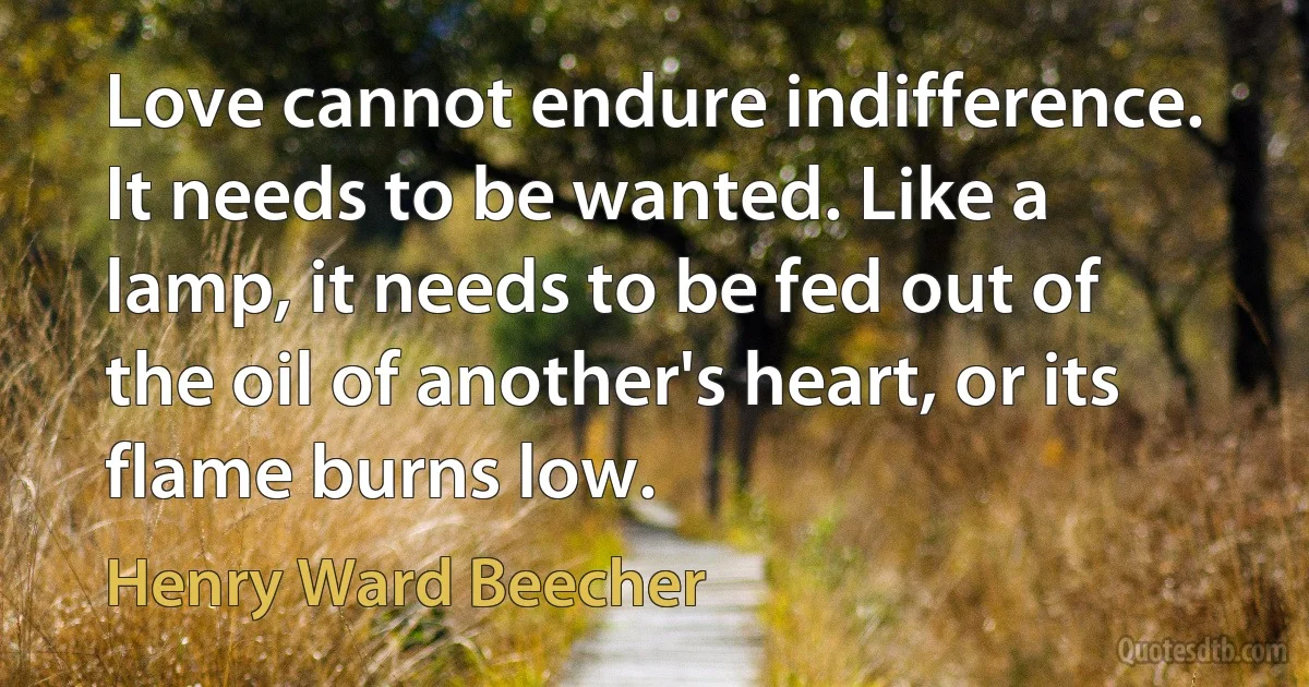 Love cannot endure indifference. It needs to be wanted. Like a lamp, it needs to be fed out of the oil of another's heart, or its flame burns low. (Henry Ward Beecher)