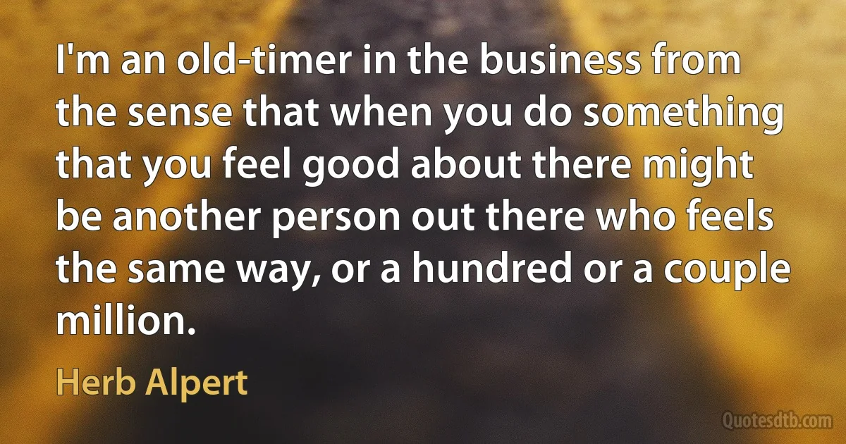 I'm an old-timer in the business from the sense that when you do something that you feel good about there might be another person out there who feels the same way, or a hundred or a couple million. (Herb Alpert)