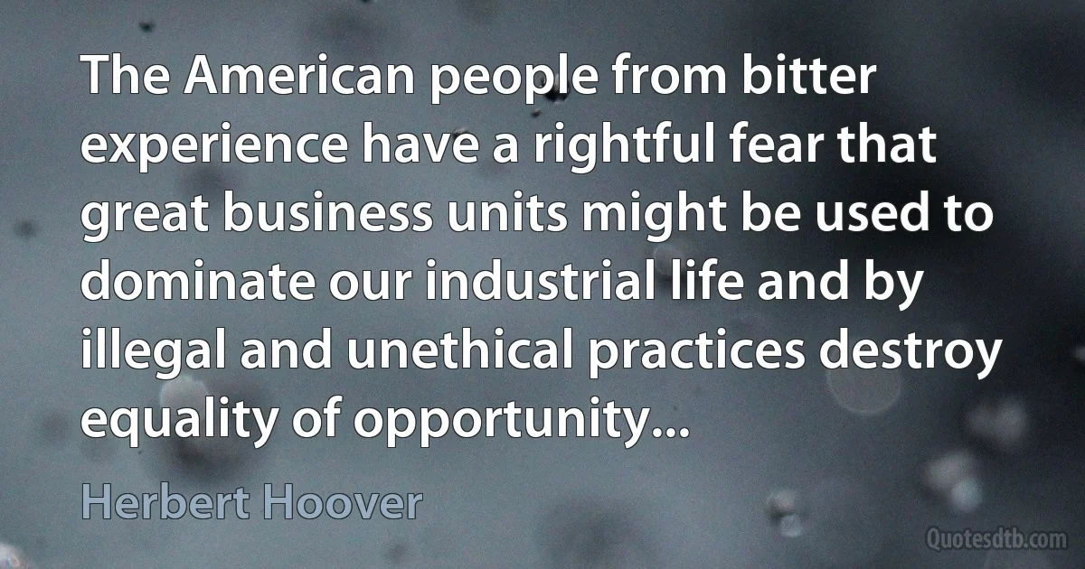 The American people from bitter experience have a rightful fear that great business units might be used to dominate our industrial life and by illegal and unethical practices destroy equality of opportunity... (Herbert Hoover)