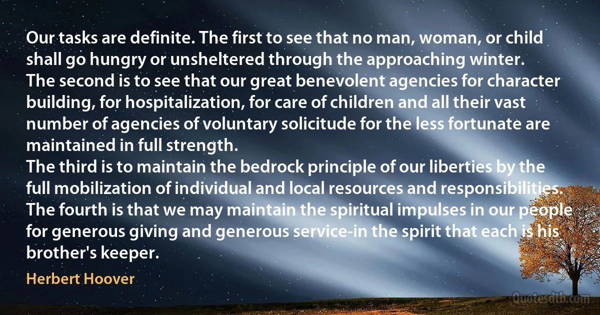 Our tasks are definite. The first to see that no man, woman, or child shall go hungry or unsheltered through the approaching winter.
The second is to see that our great benevolent agencies for character building, for hospitalization, for care of children and all their vast number of agencies of voluntary solicitude for the less fortunate are maintained in full strength.
The third is to maintain the bedrock principle of our liberties by the full mobilization of individual and local resources and responsibilities.
The fourth is that we may maintain the spiritual impulses in our people for generous giving and generous service-in the spirit that each is his brother's keeper. (Herbert Hoover)