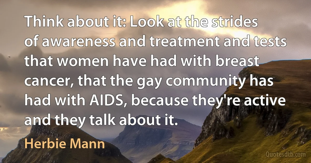 Think about it: Look at the strides of awareness and treatment and tests that women have had with breast cancer, that the gay community has had with AIDS, because they're active and they talk about it. (Herbie Mann)