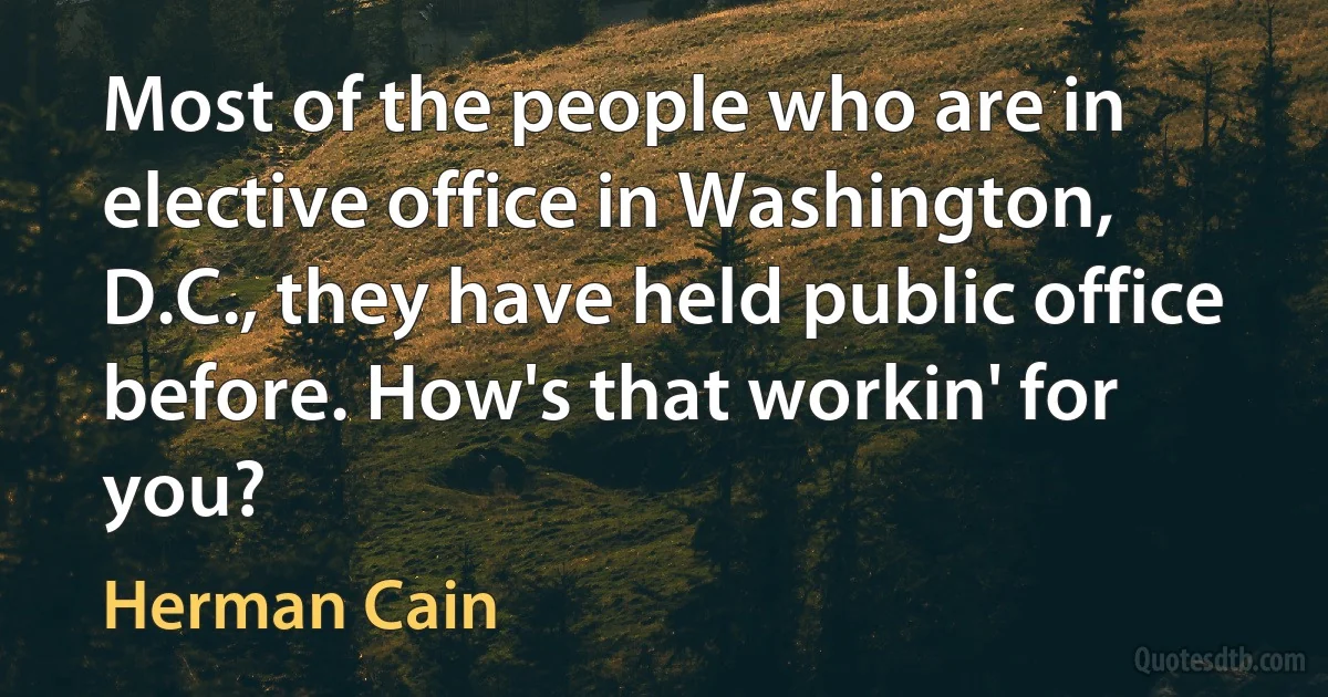 Most of the people who are in elective office in Washington, D.C., they have held public office before. How's that workin' for you? (Herman Cain)