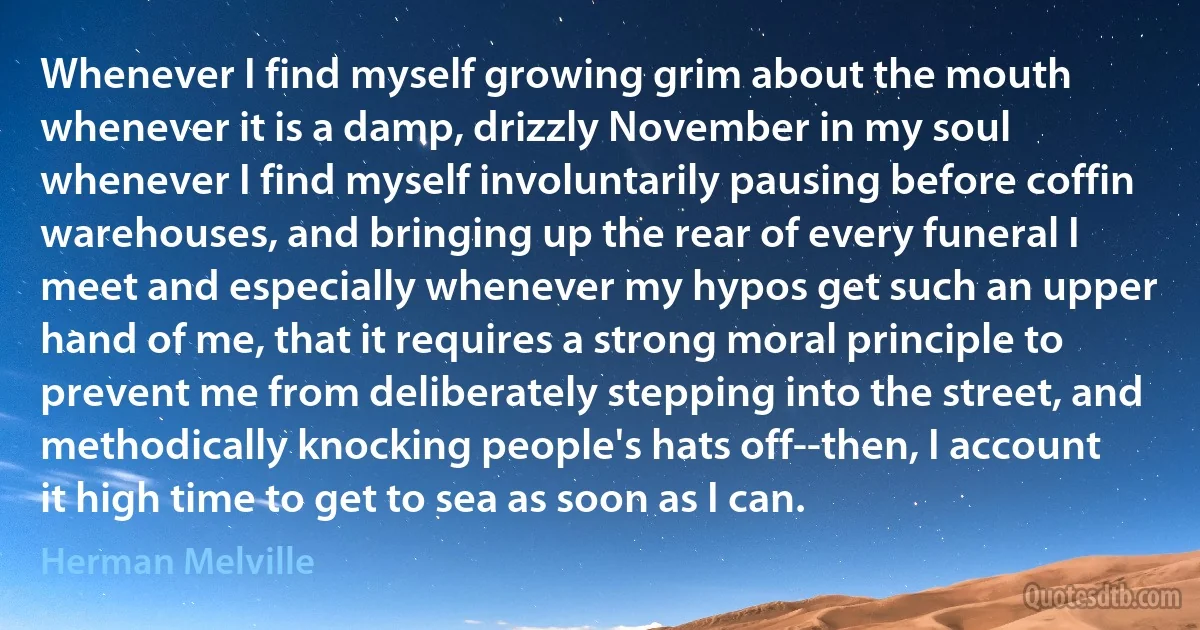 Whenever I find myself growing grim about the mouth whenever it is a damp, drizzly November in my soul whenever I find myself involuntarily pausing before coffin warehouses, and bringing up the rear of every funeral I meet and especially whenever my hypos get such an upper hand of me, that it requires a strong moral principle to prevent me from deliberately stepping into the street, and methodically knocking people's hats off--then, I account it high time to get to sea as soon as I can. (Herman Melville)