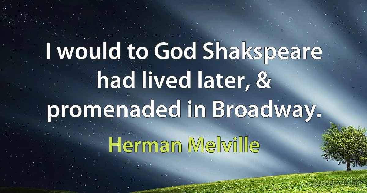 I would to God Shakspeare had lived later, & promenaded in Broadway. (Herman Melville)