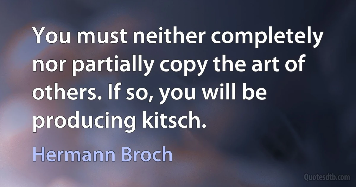 You must neither completely nor partially copy the art of others. If so, you will be producing kitsch. (Hermann Broch)