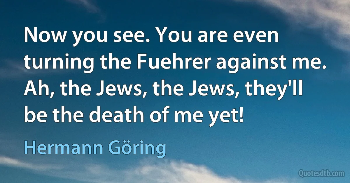 Now you see. You are even turning the Fuehrer against me. Ah, the Jews, the Jews, they'll be the death of me yet! (Hermann Göring)