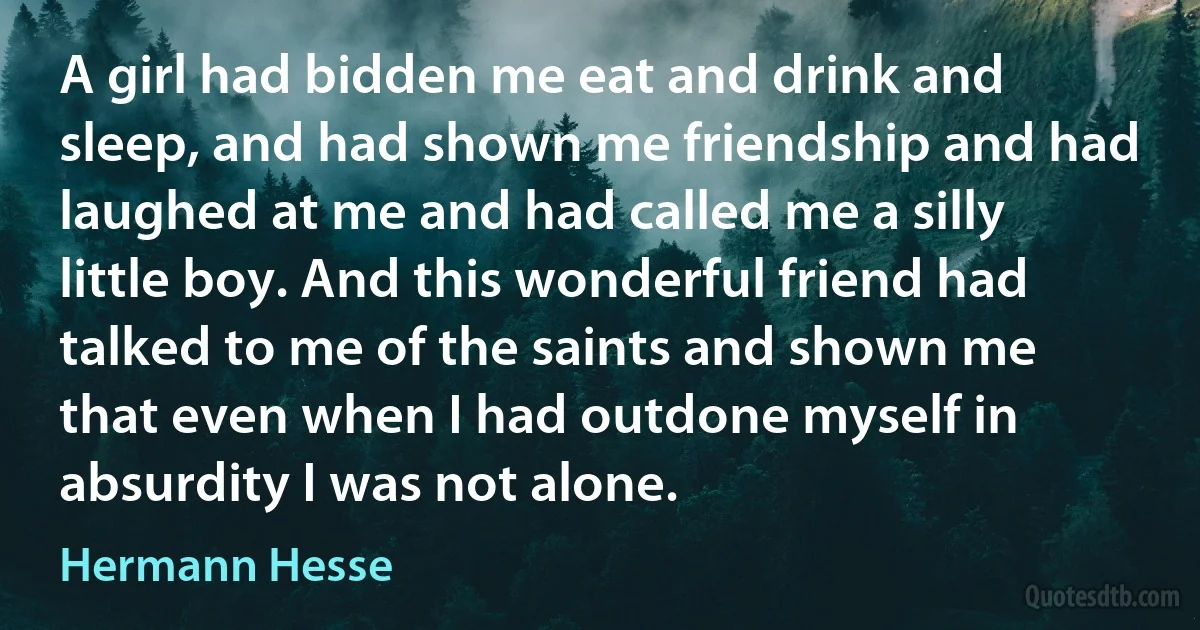 A girl had bidden me eat and drink and sleep, and had shown me friendship and had laughed at me and had called me a silly little boy. And this wonderful friend had talked to me of the saints and shown me that even when I had outdone myself in absurdity I was not alone. (Hermann Hesse)