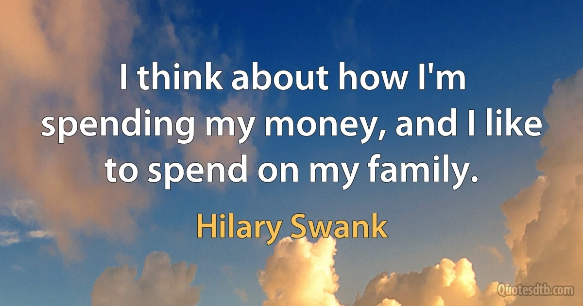 I think about how I'm spending my money, and I like to spend on my family. (Hilary Swank)