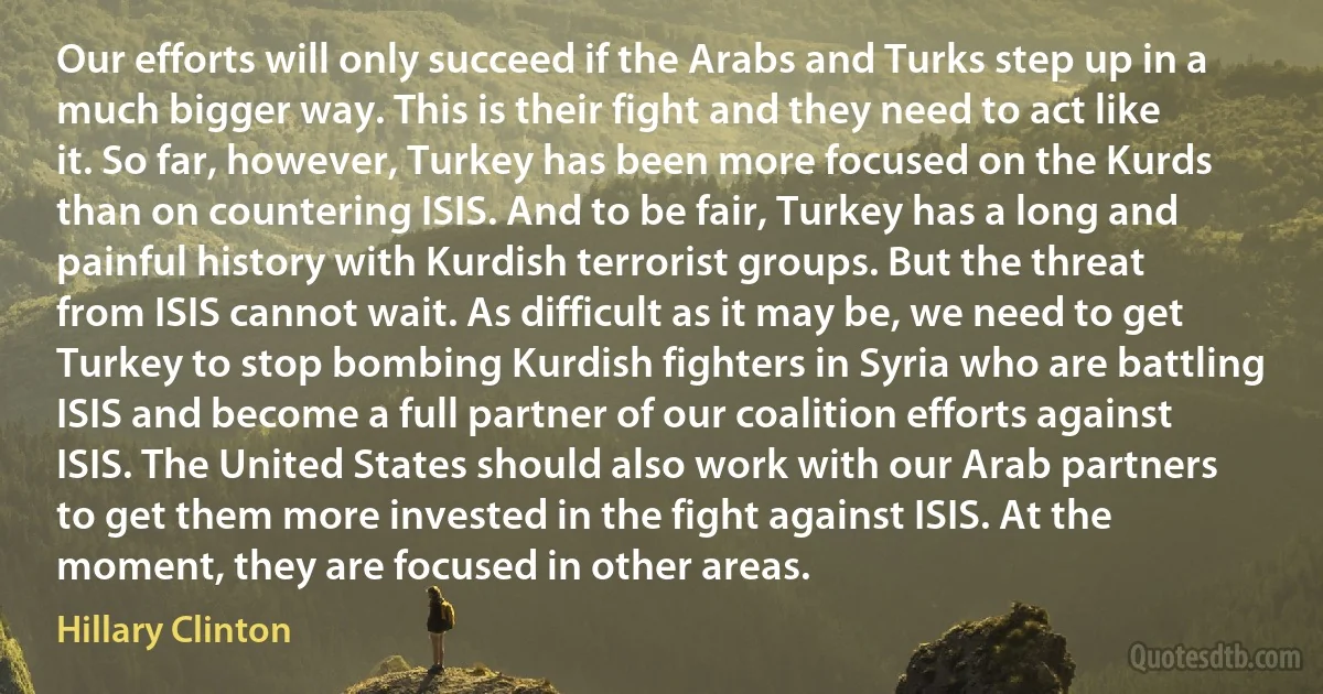 Our efforts will only succeed if the Arabs and Turks step up in a much bigger way. This is their fight and they need to act like it. So far, however, Turkey has been more focused on the Kurds than on countering ISIS. And to be fair, Turkey has a long and painful history with Kurdish terrorist groups. But the threat from ISIS cannot wait. As difficult as it may be, we need to get Turkey to stop bombing Kurdish fighters in Syria who are battling ISIS and become a full partner of our coalition efforts against ISIS. The United States should also work with our Arab partners to get them more invested in the fight against ISIS. At the moment, they are focused in other areas. (Hillary Clinton)