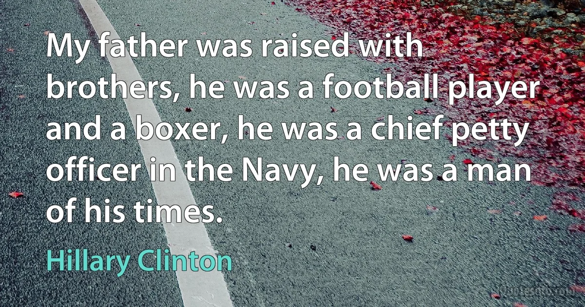 My father was raised with brothers, he was a football player and a boxer, he was a chief petty officer in the Navy, he was a man of his times. (Hillary Clinton)