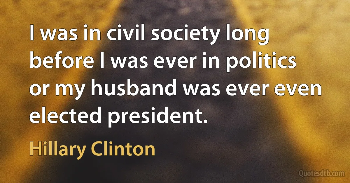 I was in civil society long before I was ever in politics or my husband was ever even elected president. (Hillary Clinton)