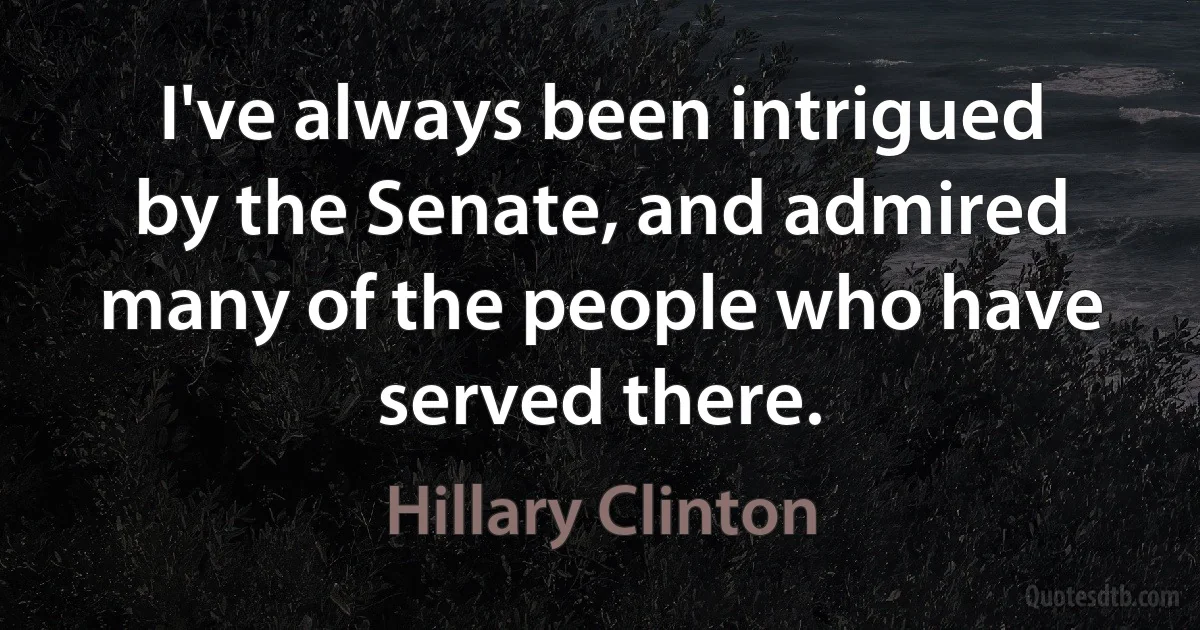 I've always been intrigued by the Senate, and admired many of the people who have served there. (Hillary Clinton)