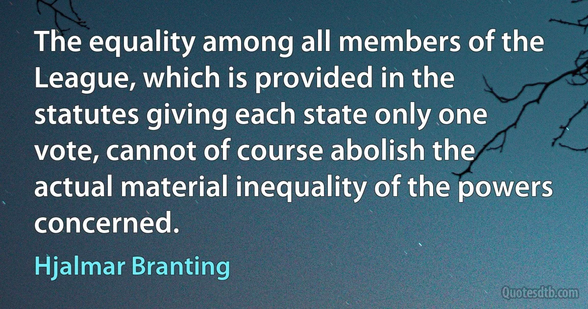 The equality among all members of the League, which is provided in the statutes giving each state only one vote, cannot of course abolish the actual material inequality of the powers concerned. (Hjalmar Branting)