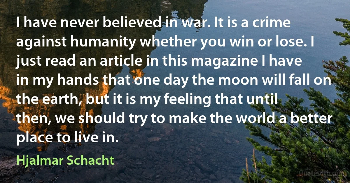 I have never believed in war. It is a crime against humanity whether you win or lose. I just read an article in this magazine I have in my hands that one day the moon will fall on the earth, but it is my feeling that until then, we should try to make the world a better place to live in. (Hjalmar Schacht)