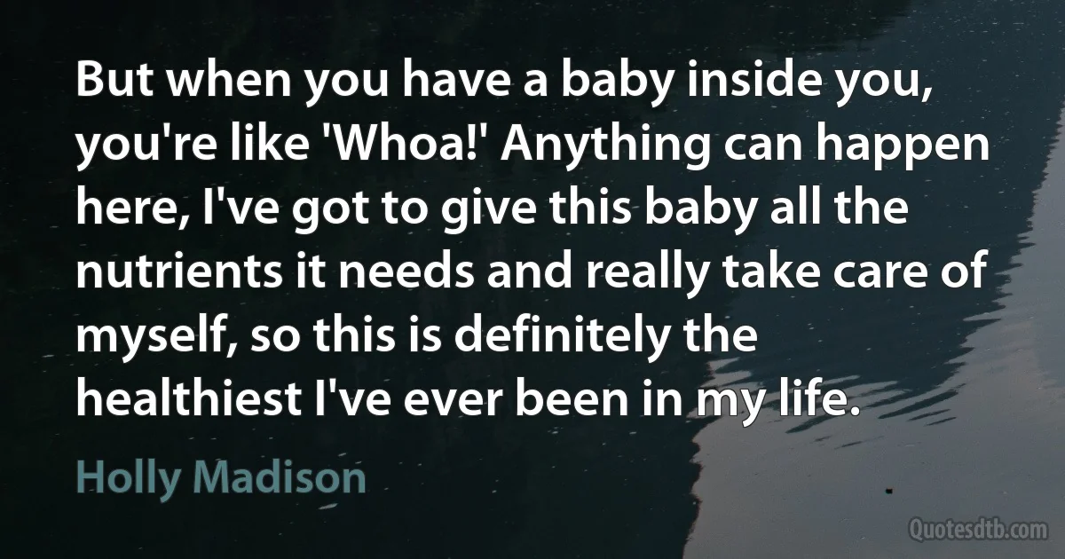 But when you have a baby inside you, you're like 'Whoa!' Anything can happen here, I've got to give this baby all the nutrients it needs and really take care of myself, so this is definitely the healthiest I've ever been in my life. (Holly Madison)