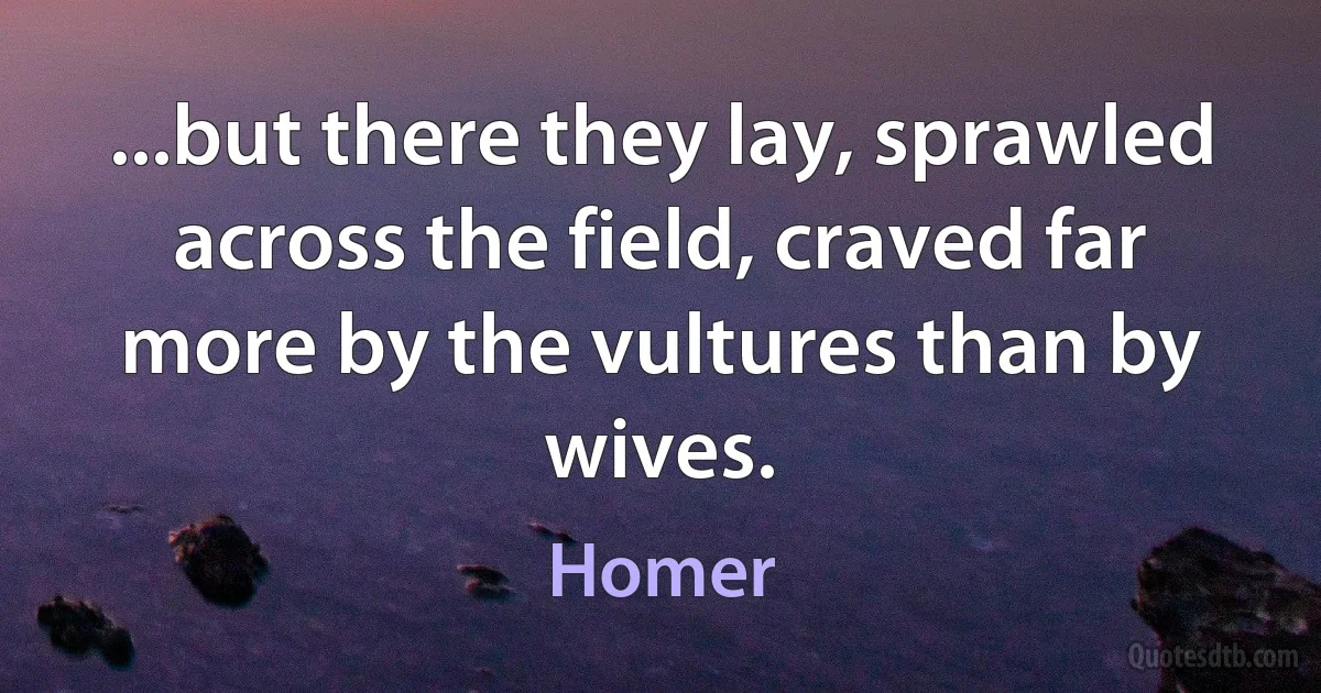 ...but there they lay, sprawled across the field, craved far more by the vultures than by wives. (Homer)