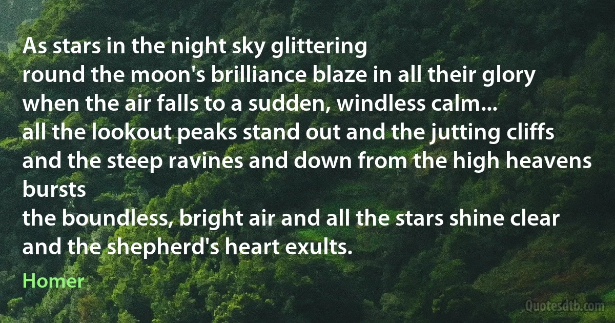 As stars in the night sky glittering
round the moon's brilliance blaze in all their glory
when the air falls to a sudden, windless calm...
all the lookout peaks stand out and the jutting cliffs
and the steep ravines and down from the high heavens bursts
the boundless, bright air and all the stars shine clear
and the shepherd's heart exults. (Homer)