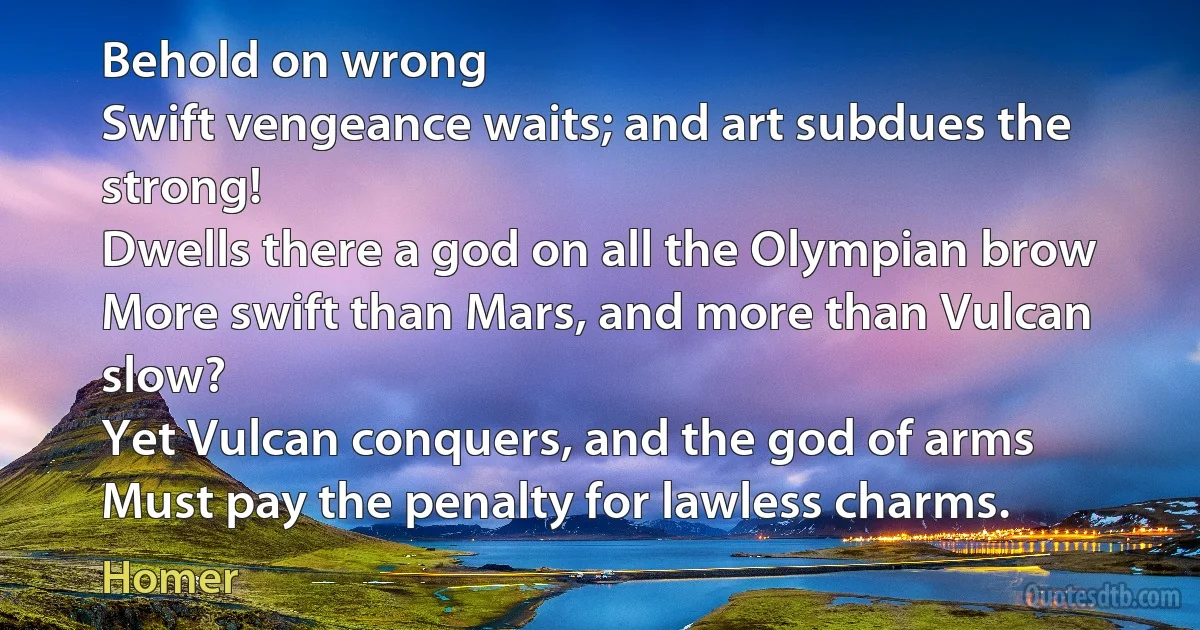 Behold on wrong
Swift vengeance waits; and art subdues the strong!
Dwells there a god on all the Olympian brow
More swift than Mars, and more than Vulcan slow?
Yet Vulcan conquers, and the god of arms
Must pay the penalty for lawless charms. (Homer)