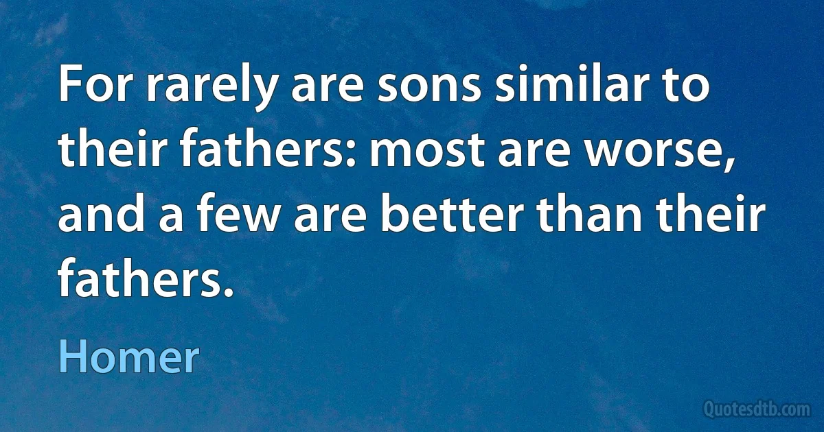 For rarely are sons similar to their fathers: most are worse, and a few are better than their fathers. (Homer)