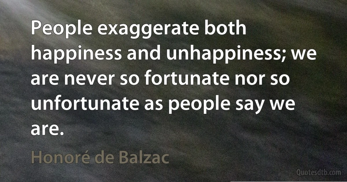 People exaggerate both happiness and unhappiness; we are never so fortunate nor so unfortunate as people say we are. (Honoré de Balzac)