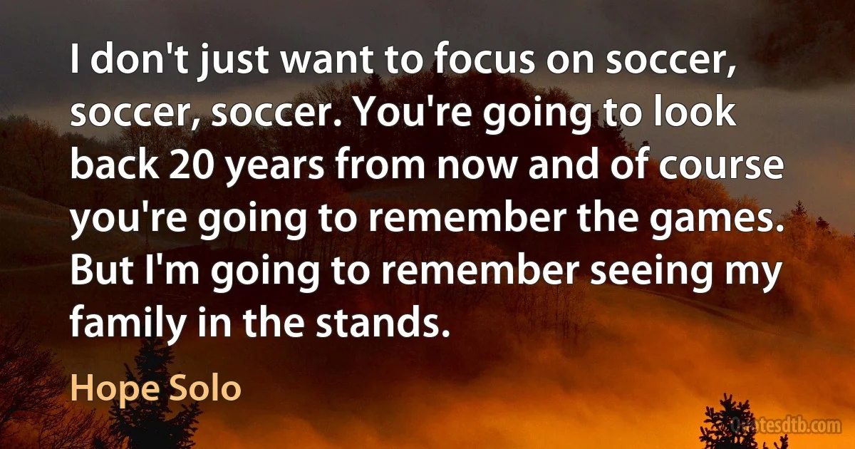 I don't just want to focus on soccer, soccer, soccer. You're going to look back 20 years from now and of course you're going to remember the games. But I'm going to remember seeing my family in the stands. (Hope Solo)