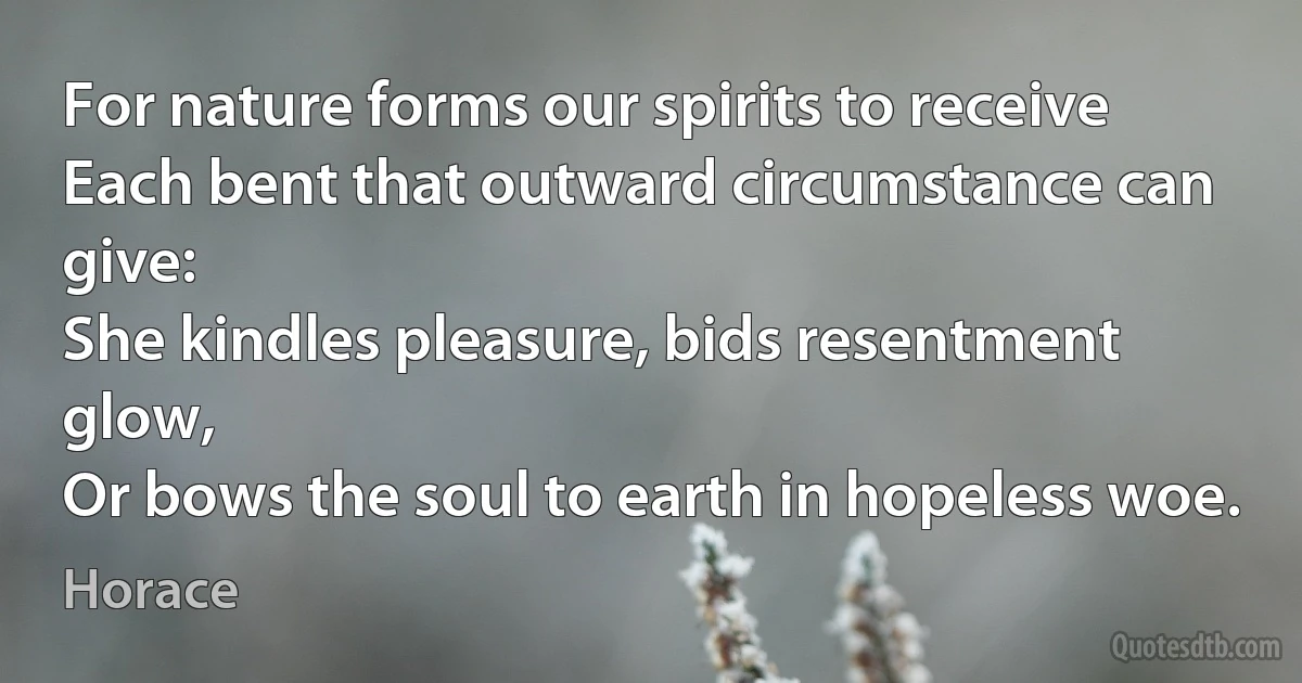 For nature forms our spirits to receive
Each bent that outward circumstance can give:
She kindles pleasure, bids resentment glow,
Or bows the soul to earth in hopeless woe. (Horace)