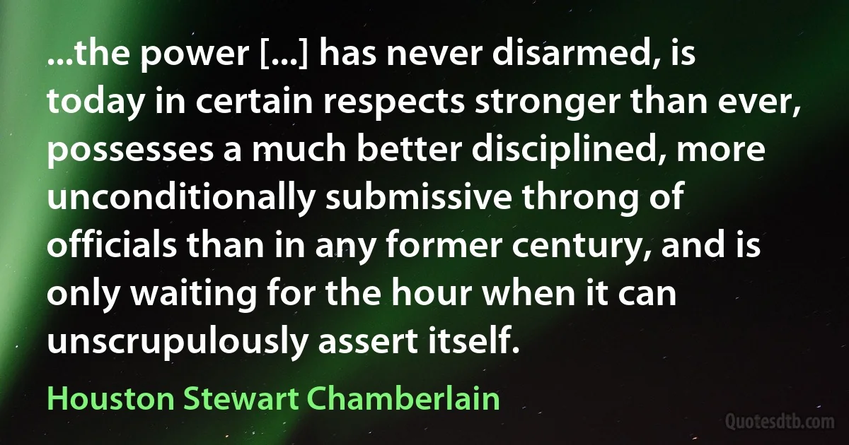 ...the power [...] has never disarmed, is today in certain respects stronger than ever, possesses a much better disciplined, more unconditionally submissive throng of officials than in any former century, and is only waiting for the hour when it can unscrupulously assert itself. (Houston Stewart Chamberlain)