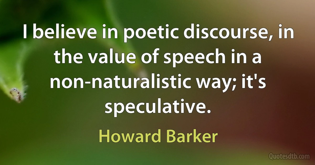 I believe in poetic discourse, in the value of speech in a non-naturalistic way; it's speculative. (Howard Barker)